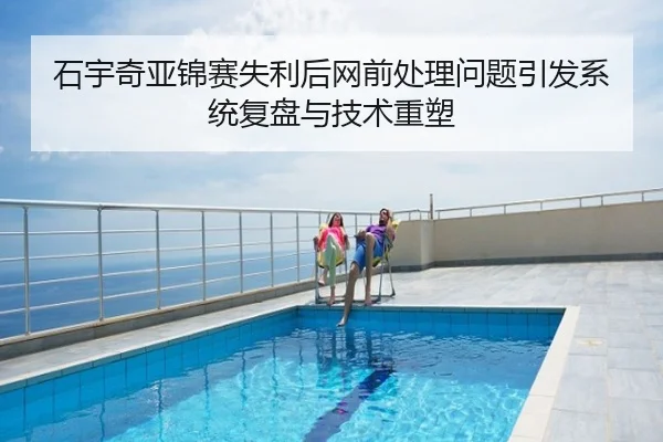 石宇奇亚锦赛失利后网前处理问题引发系统复盘与技术重塑