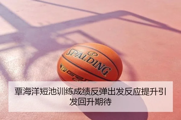 覃海洋短池训练成绩反弹出发反应提升引发回升期待