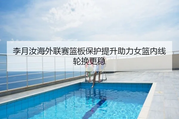李月汝海外联赛篮板保护提升助力女篮内线轮换更稳