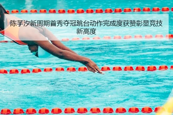 陈芋汐新周期首秀夺冠跳台动作完成度获赞彰显竞技新高度