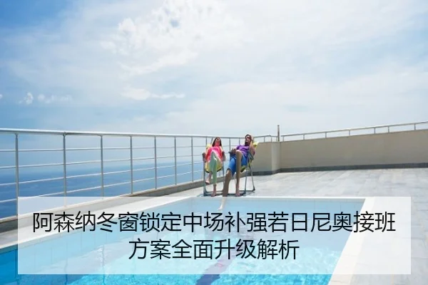 阿森纳冬窗锁定中场补强若日尼奥接班方案全面升级解析