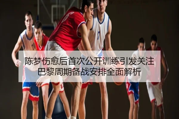 陈梦伤愈后首次公开训练引发关注 巴黎周期备战安排全面解析